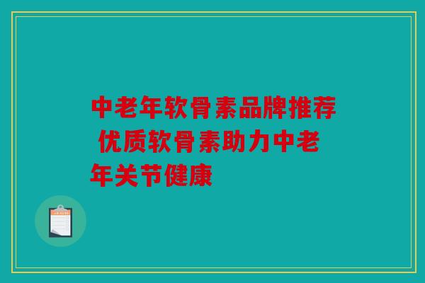 中老年软骨素品牌推荐 优质软骨素助力中老年关节健康
