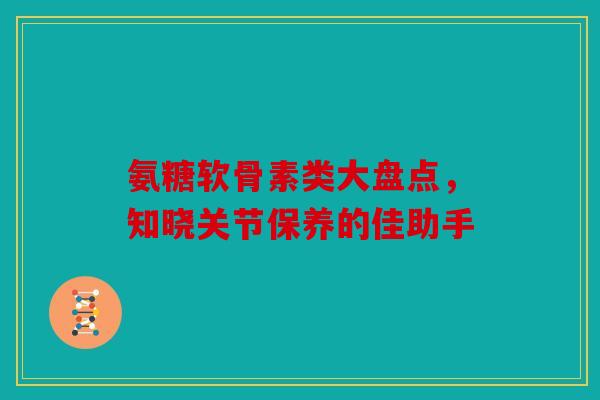氨糖软骨素类大盘点，知晓关节保养的佳助手