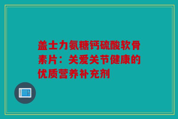 盖士力氨糖钙硫酸软骨素片：关爱关节健康的优质营养补充剂