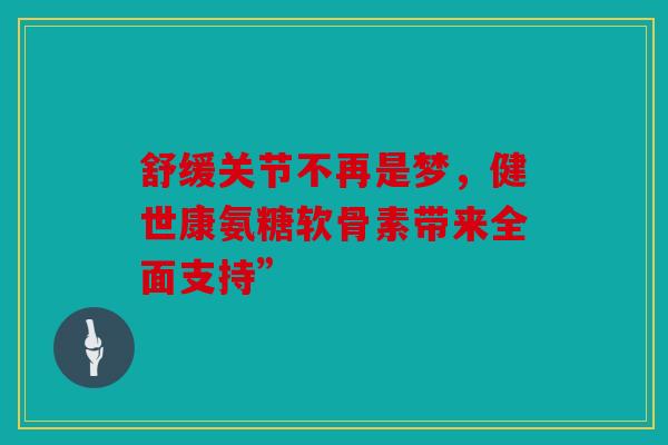 舒缓关节不再是梦，健世康氨糖软骨素带来全面支持”