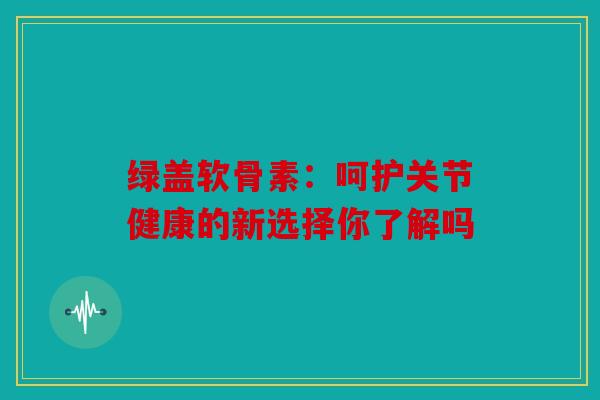 绿盖软骨素：呵护关节健康的新选择你了解吗