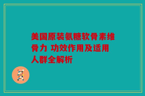 美国原装氨糖软骨素维骨力 功效作用及适用人群全解析