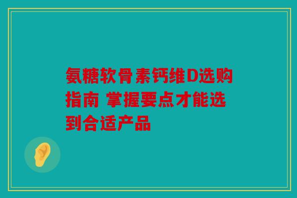 氨糖软骨素钙维D选购指南 掌握要点才能选到合适产品