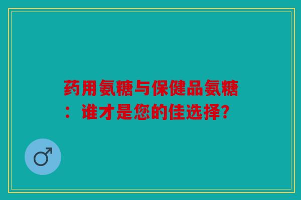 药用氨糖与保健品氨糖：谁才是您的佳选择？