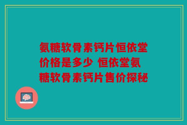 氨糖软骨素钙片恒依堂价格是多少 恒依堂氨糖软骨素钙片售价探秘