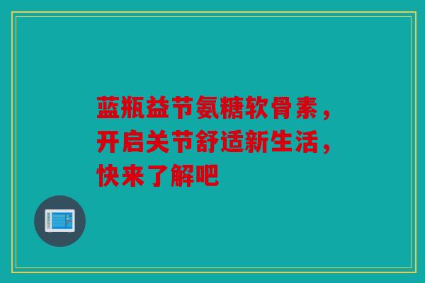 蓝瓶益节氨糖软骨素，开启关节舒适新生活，快来了解吧