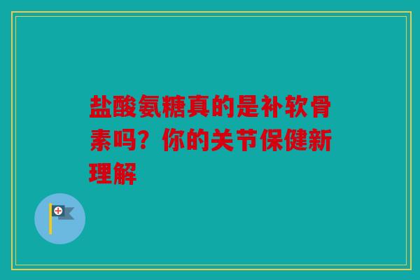 盐酸氨糖真的是补软骨素吗？你的关节保健新理解