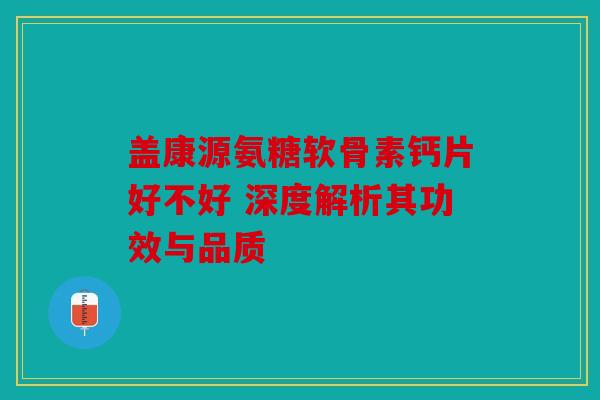 盖康源氨糖软骨素钙片好不好 深度解析其功效与品质