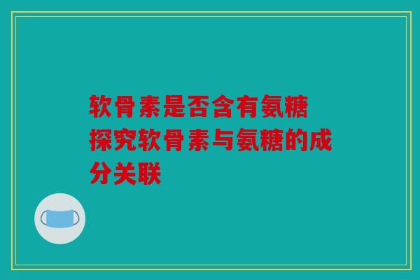 软骨素是否含有氨糖 探究软骨素与氨糖的成分关联