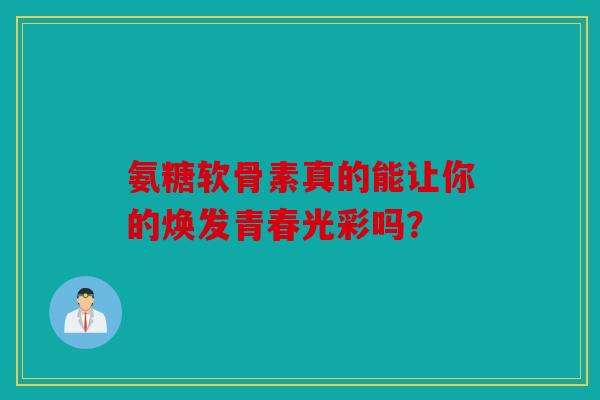 氨糖软骨素真的能让你的焕发青春光彩吗？