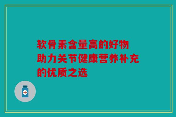 软骨素含量高的好物 助力关节健康营养补充的优质之选