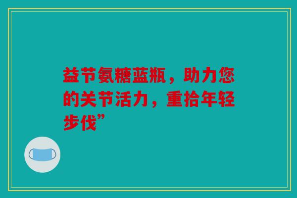 益节氨糖蓝瓶，助力您的关节活力，重拾年轻步伐”