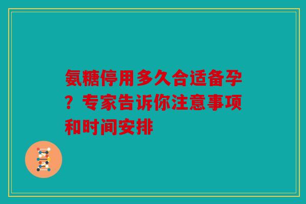 氨糖停用多久合适备孕？专家告诉你注意事项和时间安排