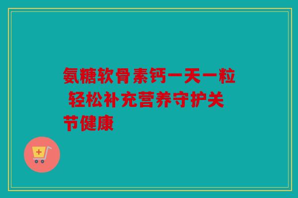 氨糖软骨素钙一天一粒 轻松补充营养守护关节健康