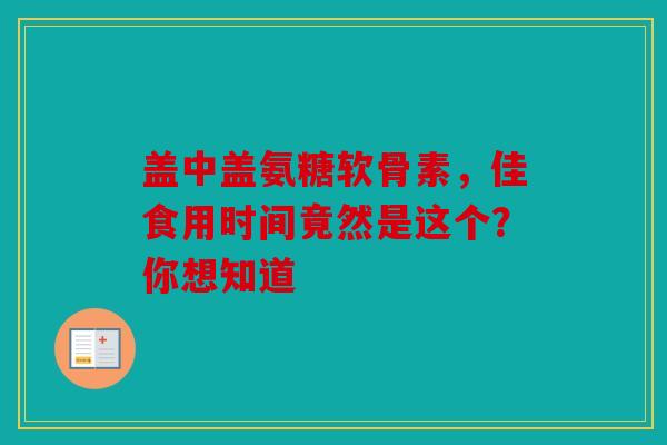盖中盖氨糖软骨素，佳食用时间竟然是这个？你想知道