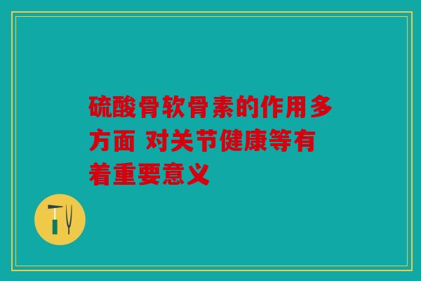 硫酸骨软骨素的作用多方面 对关节健康等有着重要意义