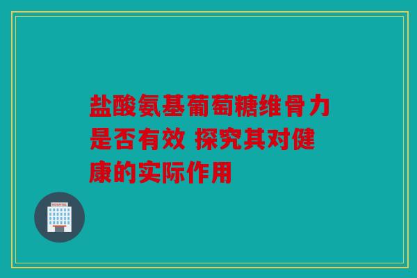 盐酸氨基葡萄糖维骨力是否有效 探究其对健康的实际作用