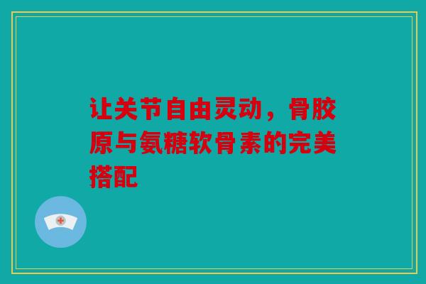 让关节自由灵动，骨胶原与氨糖软骨素的完美搭配