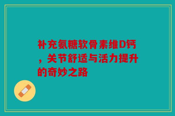 补充氨糖软骨素维D钙，关节舒适与活力提升的奇妙之路