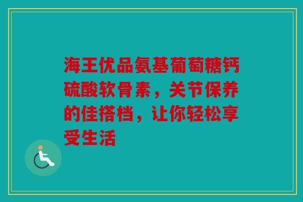 海王优品氨基葡萄糖钙硫酸软骨素，关节保养的佳搭档，让你轻松享受生活