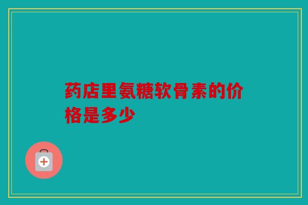 药店里氨糖软骨素的价格是多少