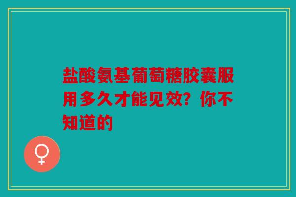 盐酸氨基葡萄糖胶囊服用多久才能见效？你不知道的