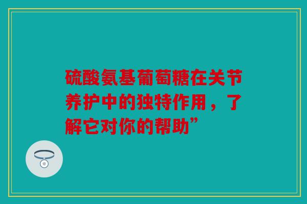 硫酸氨基葡萄糖在关节养护中的独特作用，了解它对你的帮助”