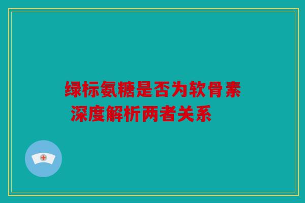 绿标氨糖是否为软骨素 深度解析两者关系