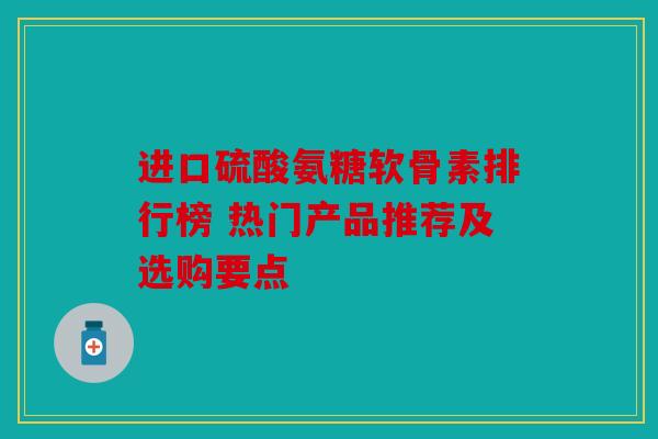进口硫酸氨糖软骨素排行榜 热门产品推荐及选购要点
