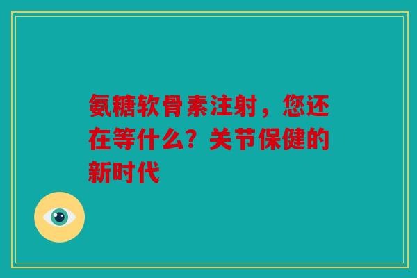 氨糖软骨素注射，您还在等什么？关节保健的新时代