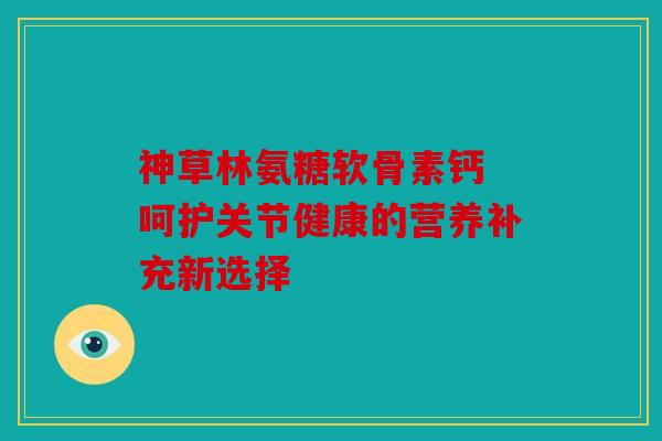 神草林氨糖软骨素钙 呵护关节健康的营养补充新选择