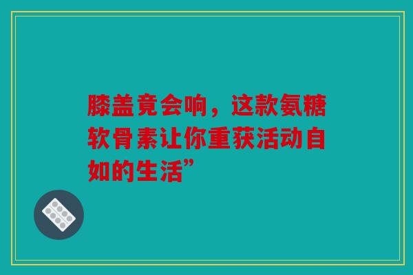 膝盖竟会响，这款氨糖软骨素让你重获活动自如的生活”
