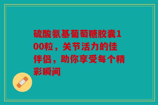 硫酸氨基葡萄糖胶囊100粒，关节活力的佳伴侣，助你享受每个精彩瞬间