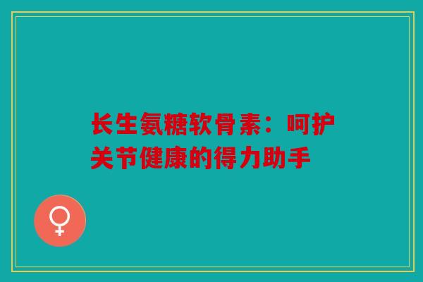 长生氨糖软骨素：呵护关节健康的得力助手