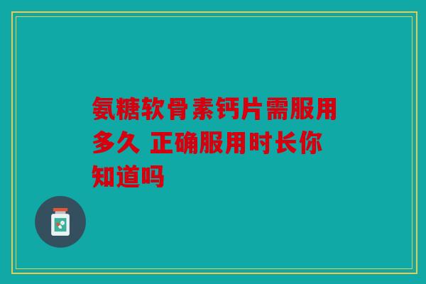 氨糖软骨素钙片需服用多久 正确服用时长你知道吗