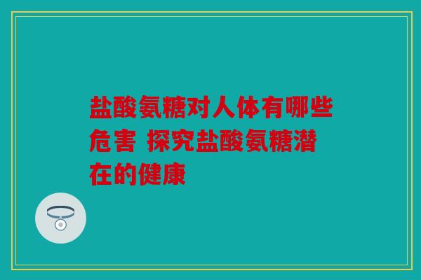 盐酸氨糖对人体有哪些危害 探究盐酸氨糖潜在的健康