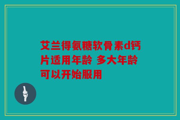 艾兰得氨糖软骨素d钙片适用年龄 多大年龄可以开始服用