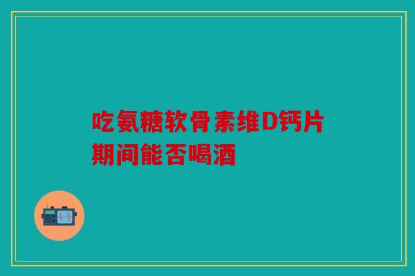 吃氨糖软骨素维D钙片期间能否喝酒