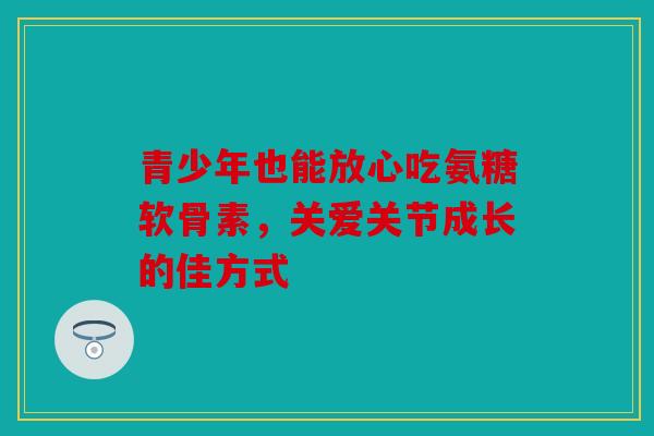 青少年也能放心吃氨糖软骨素，关爱关节成长的佳方式