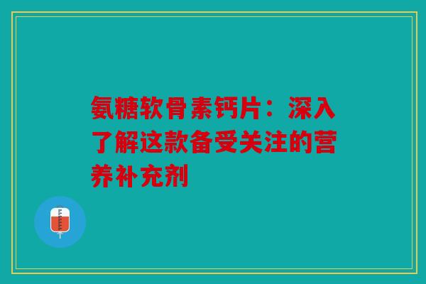氨糖软骨素钙片：深入了解这款备受关注的营养补充剂